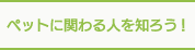 ペットに関わる人を知ろう！