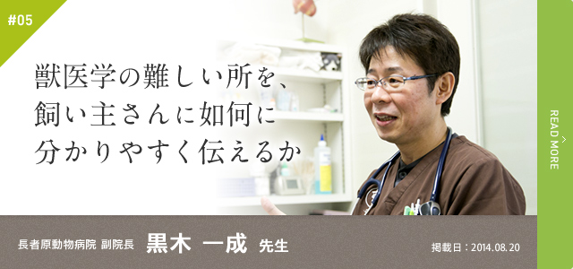 #05　獣医学の難しい所を、飼い主さんに如何に分かりやすく伝えるか｜長者原動物病院 副院長　黒木 一成 先生　掲載日：2014.08.20