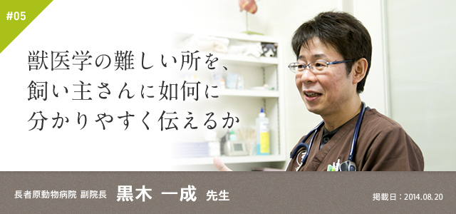 #05　獣医学の難しい所を、飼い主さんに如何に分かりやすく伝えるか｜長者原動物病院 副院長　黒木 一成 先生　掲載日：2014.08.20