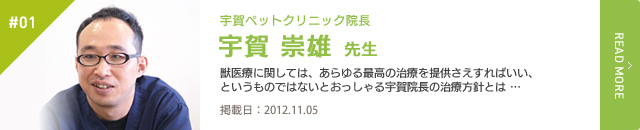 #01　宇賀ペットクリニック 院長 宇賀 崇雄 先生　獣医療に関しては、あらゆる最高の治療を提供さえすればいい、というものではないとおっしゃる宇賀院長の治療方針とは …　掲載日：2012.11.05