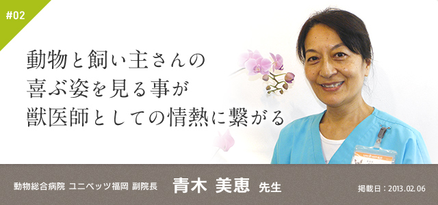#02　動物と飼い主さんの喜ぶ姿を見る事が獣医師としての情熱に繋がる｜動物総合病院 ユニベッツ福岡 副院長 青木 美恵 先生　掲載日：2013.02.06