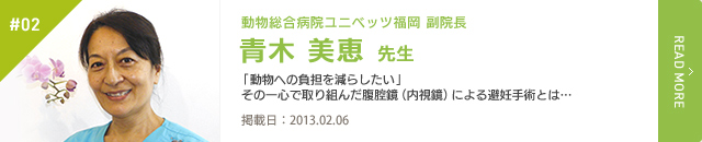 #02　動物総合病院 ユニベッツ福岡 副院長 青木 美恵 先生 「動物への負担を減らしたい」その一心で取り組んだ腹腔鏡（内視鏡）による避妊手術とは …　掲載日：2013.02.06