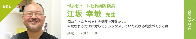 #04　博多北ハート動物病院 院長 江坂 幸敏 先生 飼い主さんとペットを笑顔で迎えたい。来院される方々に対してリラックスしていただける病院づくりとは…　掲載日：2013.11.01