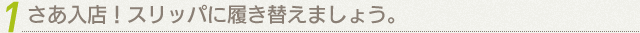 1 さあ入店！スリッパに履き替えましょう。