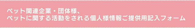 ペット関連企業・団体様、ペットに関する活動をされる個人様　情報ご提供用記入フォーム